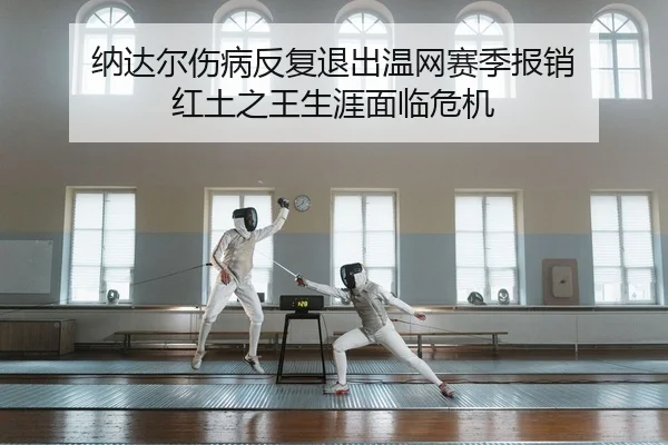 纳达尔伤病反复退出温网赛季报销 红土之王生涯面临危机